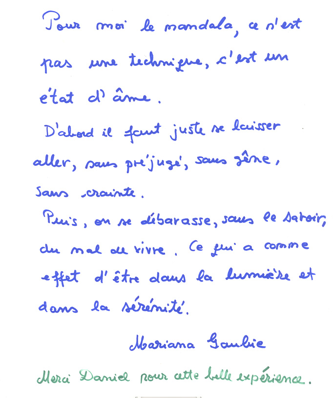 Pour moi le mandala, ce n,est pas une technique, c'est un état d'âme.
D'abord il faut juste se laisser aller, sans préjugé, sans gêne, sans crainte.
Puis, on se débarasse, sans le savoir, du mal de vivre.  Ce qui a
comme effet d'être dans la lumière et dans la sérénité.
Mariana
Merci Daniel pour cette belle expérience